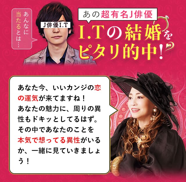 あの超有名J俳優 I.Tの結婚をピタリ的中！ あなた今、いいカンジの恋の運気が来てますね！あなたの魅力に、周りの異性もドキッとしてるはず。その中であなたのことを本気で想ってる異性がいるか、一緒に見ていきましょう！